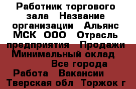 Работник торгового зала › Название организации ­ Альянс-МСК, ООО › Отрасль предприятия ­ Продажи › Минимальный оклад ­ 25 000 - Все города Работа » Вакансии   . Тверская обл.,Торжок г.